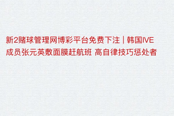 新2赌球管理网博彩平台免费下注 | 韩国IVE成员张元英敷面膜赶航班 高自律技巧惩处者