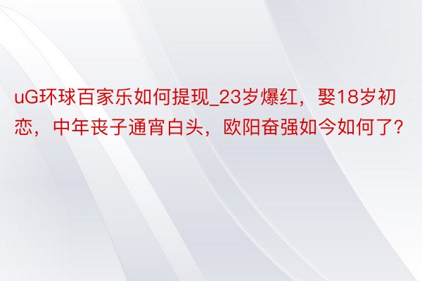 uG环球百家乐如何提现_23岁爆红，娶18岁初恋，中年丧子通宵白头，欧阳奋强如今如何了？