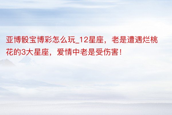 亚博骰宝博彩怎么玩_12星座，老是遭遇烂桃花的3大星座，爱情中老是受伤害！