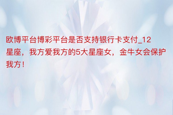 欧博平台博彩平台是否支持银行卡支付_12星座，我方爱我方的5大星座女，金牛女会保护我方！