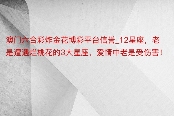 澳门六合彩炸金花博彩平台信誉_12星座，老是遭遇烂桃花的3大星座，爱情中老是受伤害！