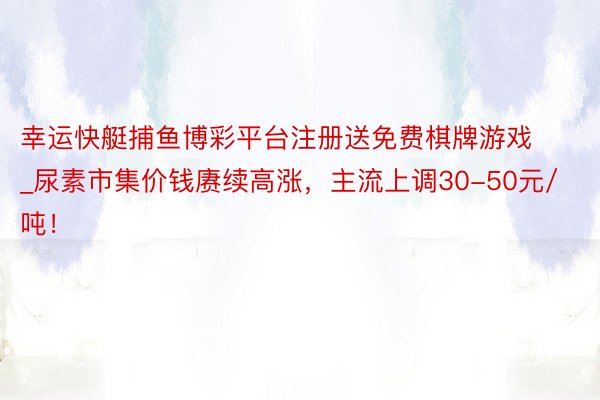 幸运快艇捕鱼博彩平台注册送免费棋牌游戏_尿素市集价钱赓续高涨，主流上调30-50元/吨！