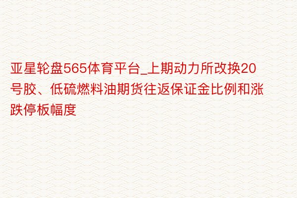 亚星轮盘565体育平台_上期动力所改换20号胶、低硫燃料油期货往返保证金比例和涨跌停板幅度