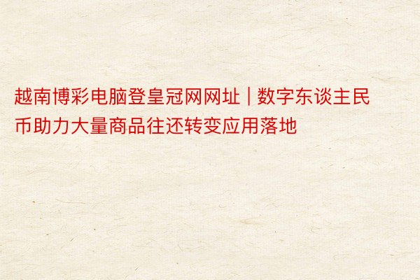 越南博彩电脑登皇冠网网址 | 数字东谈主民币助力大量商品往还转变应用落地