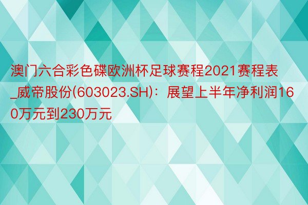 澳门六合彩色碟欧洲杯足球赛程2021赛程表_威帝股份(603023.SH)：展望上半年净利润160万元到230万元