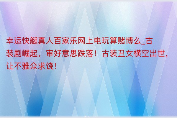幸运快艇真人百家乐网上电玩算赌博么_古装剧崛起，审好意思跌落！古装丑女横空出世，让不雅众求饶！