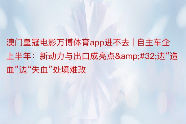 澳门皇冠电影万博体育app进不去 | 自主车企上半年：新动力与出口成亮点&#32;边“造血”边“失血”处境难改