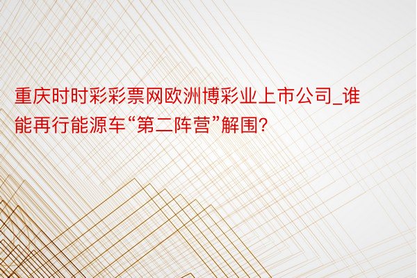 重庆时时彩彩票网欧洲博彩业上市公司_谁能再行能源车“第二阵营”解围？