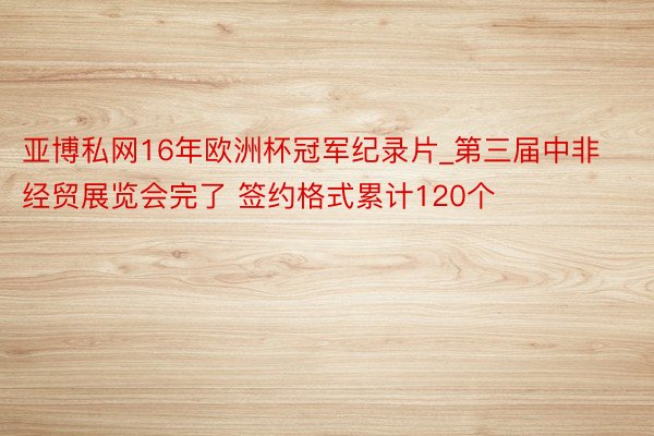 亚博私网16年欧洲杯冠军纪录片_第三届中非经贸展览会完了 签约格式累计120个