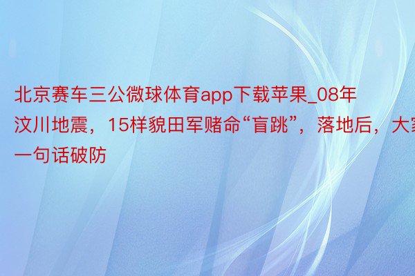 北京赛车三公微球体育app下载苹果_08年汶川地震，15样貌田军赌命“盲跳”，落地后，大家一句话破防