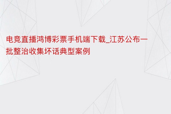 电竞直播鸿博彩票手机端下载_江苏公布一批整治收集坏话典型案例