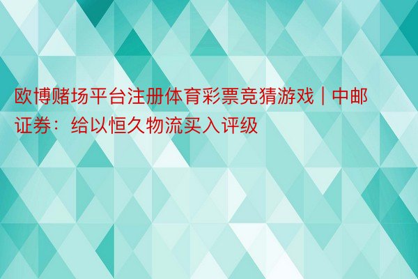 欧博赌场平台注册体育彩票竞猜游戏 | 中邮证券：给以恒久物流买入评级