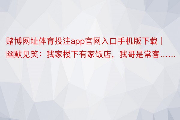 赌博网址体育投注app官网入口手机版下载 | 幽默见笑：我家楼下有家饭店，我哥是常客……