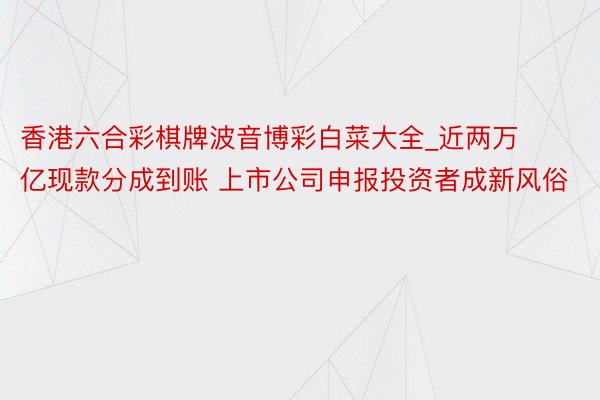 香港六合彩棋牌波音博彩白菜大全_近两万亿现款分成到账 上市公司申报投资者成新风俗