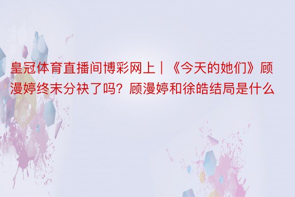 皇冠体育直播间博彩网上 | 《今天的她们》顾漫婷终末分袂了吗？顾漫婷和徐皓结局是什么