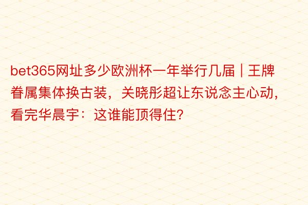 bet365网址多少欧洲杯一年举行几届 | 王牌眷属集体换古装，关晓彤超让东说念主心动，看完华晨宇：这谁能顶得住？