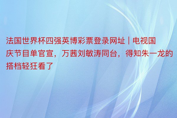 法国世界杯四强英博彩票登录网址 | 电视国庆节目单官宣，万茜刘敏涛同台，得知朱一龙的搭档轻狂看了