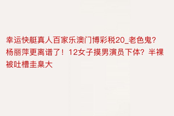幸运快艇真人百家乐澳门博彩税20_老色鬼？杨丽萍更离谱了！12女子摸男演员下体？半裸被吐槽圭臬大