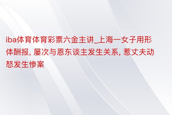 iba体育体育彩票六金主讲_上海一女子用形体酬报, 屡次与恩东谈主发生关系, 惹丈夫动怒发生惨案
