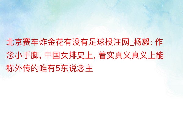 北京赛车炸金花有没有足球投注网_杨毅: 作念小手脚, 中国女排史上, 着实真义真义上能称外传的唯有5东说念主