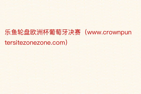 乐鱼轮盘欧洲杯葡萄牙决赛（www.crownpuntersitezonezone.com）