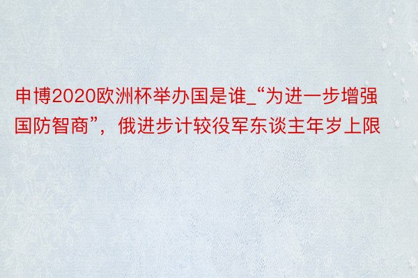 申博2020欧洲杯举办国是谁_“为进一步增强国防智商”，俄进步计较役军东谈主年岁上限