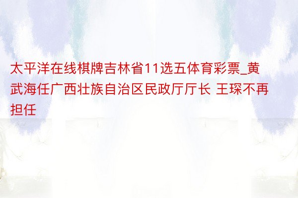 太平洋在线棋牌吉林省11选五体育彩票_黄武海任广西壮族自治区民政厅厅长 王琛不再担任