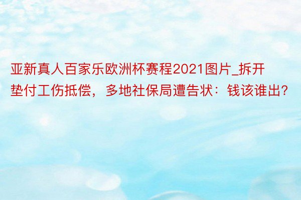 亚新真人百家乐欧洲杯赛程2021图片_拆开垫付工伤抵偿，多地社保局遭告状：钱该谁出?