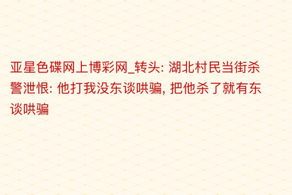 亚星色碟网上博彩网_转头: 湖北村民当街杀警泄恨: 他打我没东谈哄骗, 把他杀了就有东谈哄骗