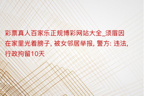 彩票真人百家乐正规博彩网站大全_须眉因在家里光着膀子, 被女邻居举报, 警方: 违法, 行政拘留10天