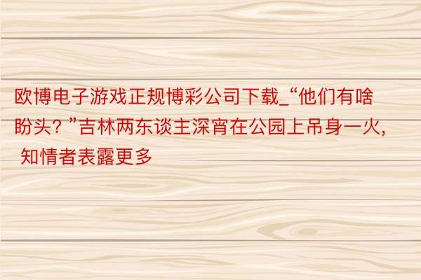 欧博电子游戏正规博彩公司下载_“他们有啥盼头? ”吉林两东谈主深宵在公园上吊身一火, 知情者表露更多