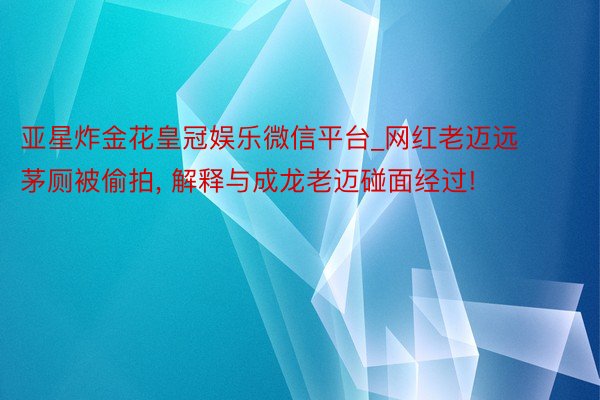 亚星炸金花皇冠娱乐微信平台_网红老迈远茅厕被偷拍, 解释与成龙老迈碰面经过!