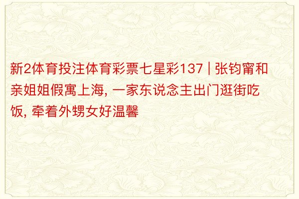 新2体育投注体育彩票七星彩137 | 张钧甯和亲姐姐假寓上海, 一家东说念主出门逛街吃饭, 牵着外甥女好温馨