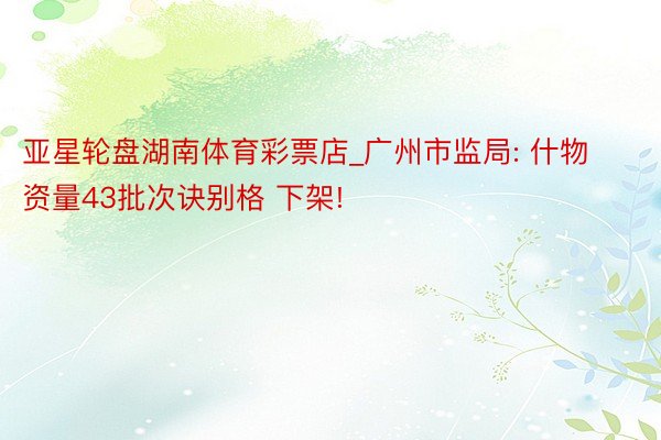 亚星轮盘湖南体育彩票店_广州市监局: 什物资量43批次诀别格 下架!