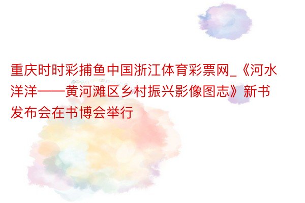 重庆时时彩捕鱼中国浙江体育彩票网_《河水洋洋——黄河滩区乡村振兴影像图志》新书发布会在书博会举行