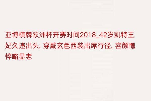 亚博棋牌欧洲杯开赛时间2018_42岁凯特王妃久违出头, 穿戴玄色西装出席行径, 容颜憔悴略显老