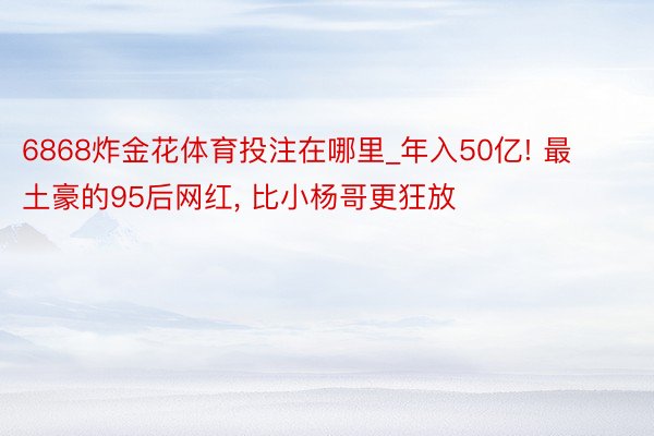 6868炸金花体育投注在哪里_年入50亿! 最土豪的95后网红, 比小杨哥更狂放