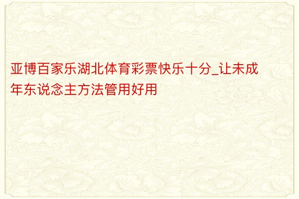 亚博百家乐湖北体育彩票快乐十分_让未成年东说念主方法管用好用
