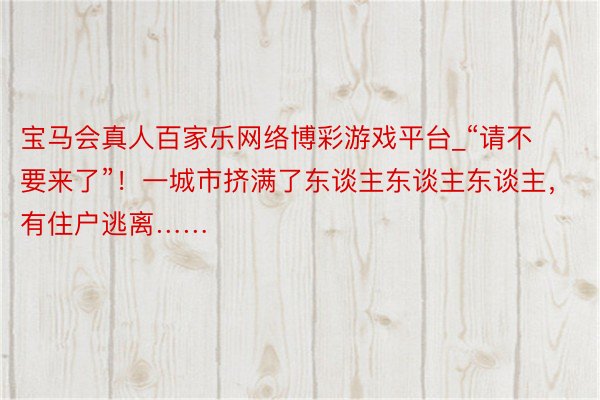 宝马会真人百家乐网络博彩游戏平台_“请不要来了”！一城市挤满了东谈主东谈主东谈主，有住户逃离……