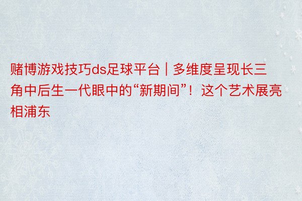 赌博游戏技巧ds足球平台 | 多维度呈现长三角中后生一代眼中的“新期间”！这个艺术展亮相浦东