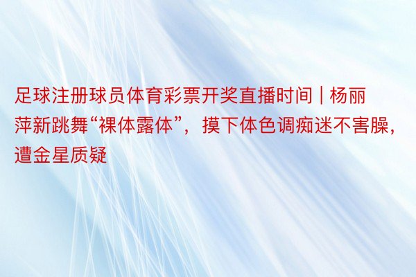 足球注册球员体育彩票开奖直播时间 | 杨丽萍新跳舞“裸体露体”，摸下体色调痴迷不害臊，遭金星质疑