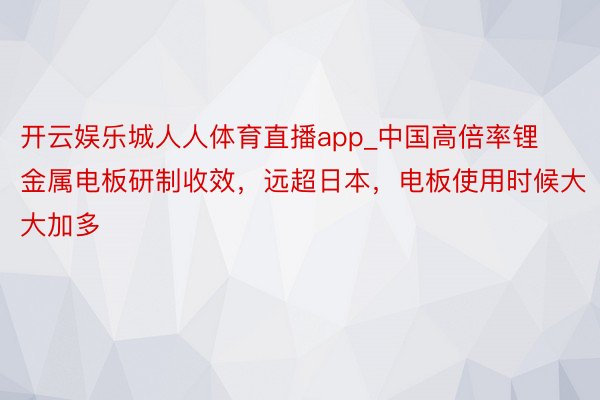 开云娱乐城人人体育直播app_中国高倍率锂金属电板研制收效，远超日本，电板使用时候大大加多