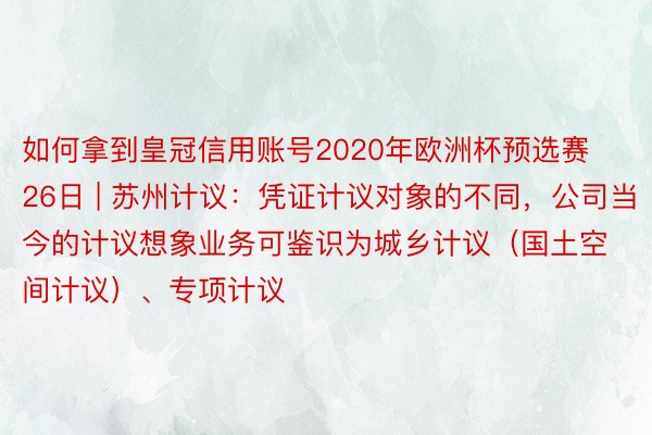 如何拿到皇冠信用账号2020年欧洲杯预选赛26日 | 苏州计议：凭证计议对象的不同，公司当今的计议想象业务可鉴识为城乡计议（国土空间计议）、专项计议