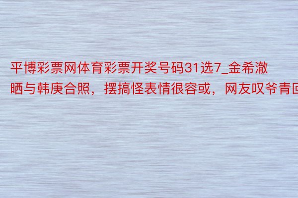 平博彩票网体育彩票开奖号码31选7_金希澈晒与韩庚合照，摆搞怪表情很容或，网友叹爷青回
