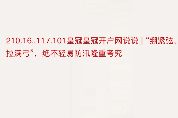 210.16..117.101皇冠皇冠开户网说说 | “绷紧弦、拉满弓”，绝不轻易防汛隆重考究