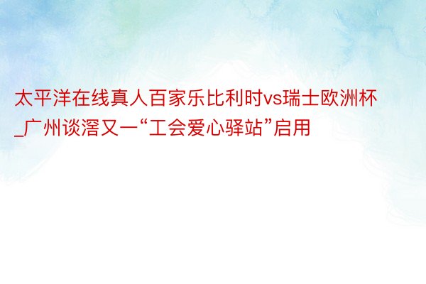 太平洋在线真人百家乐比利时vs瑞士欧洲杯_广州谈滘又一“工会爱心驿站”启用