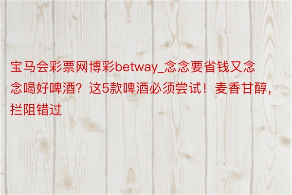 宝马会彩票网博彩betway_念念要省钱又念念喝好啤酒？这5款啤酒必须尝试！麦香甘醇，拦阻错过