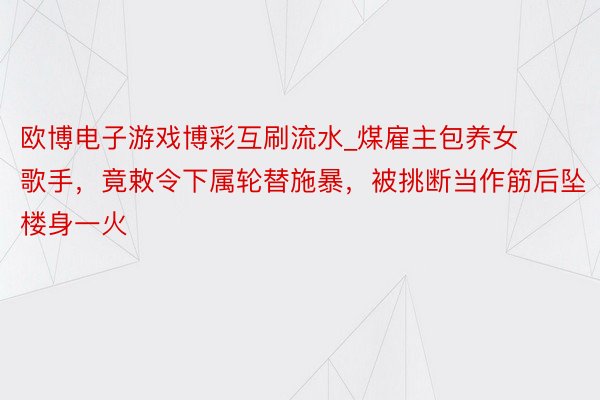欧博电子游戏博彩互刷流水_煤雇主包养女歌手，竟敕令下属轮替施暴，被挑断当作筋后坠楼身一火