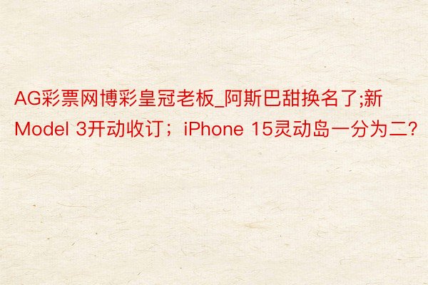 AG彩票网博彩皇冠老板_阿斯巴甜换名了;新Model 3开动收订；iPhone 15灵动岛一分为二？