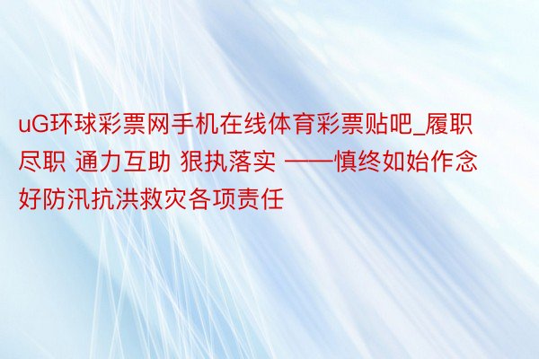 uG环球彩票网手机在线体育彩票贴吧_履职尽职 通力互助 狠执落实 ——慎终如始作念好防汛抗洪救灾各项责任